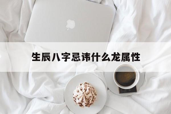 生辰八字忌讳什么龙属性,生辰八字禁忌的生肖怎么算