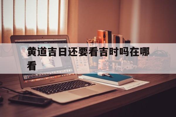 黄道吉日还要看吉时吗在哪看,黄道吉日要看八字吗