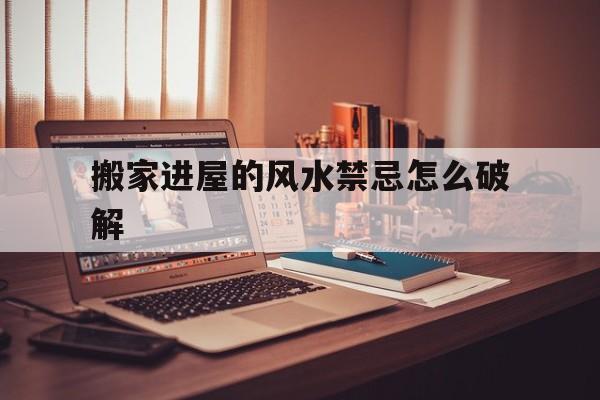 包含搬家进屋的风水禁忌怎么破解的词条