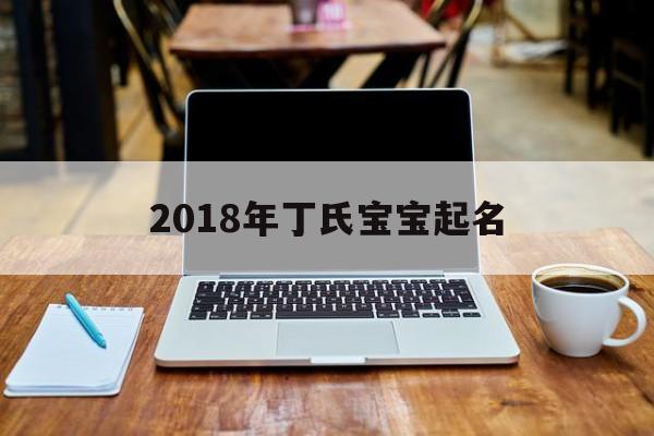2018年丁氏宝宝起名,姓丁的宝宝取名