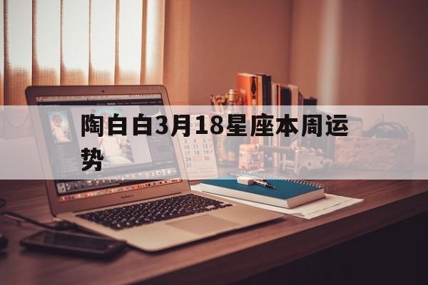 陶白白3月18星座本周运势,陶白白本周星座运势816822