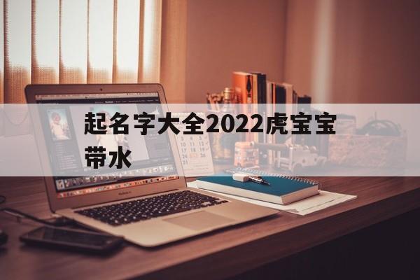 起名字大全2022虎宝宝带水,起名字大全2022虎宝宝带水的名字