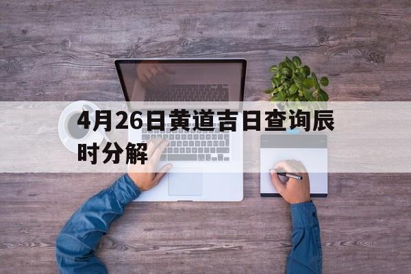 4月26日黄道吉日查询辰时分解,4月26日的吉时