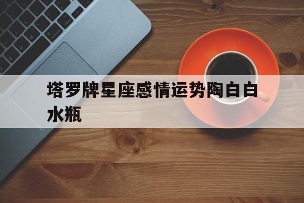 塔罗牌星座感情运势陶白白水瓶,陶白白水瓶座婚恋观