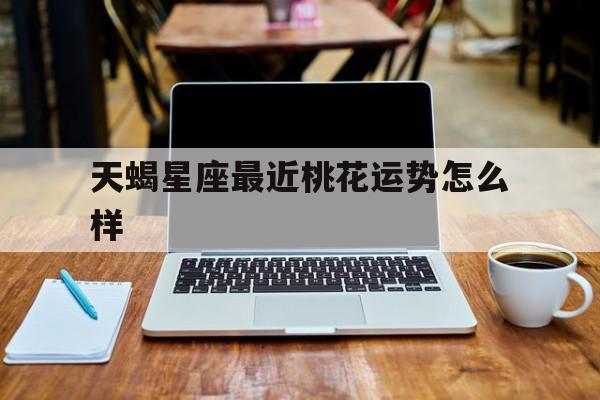 天蝎星座最近桃花运势怎么样,2021年天蝎座桃花