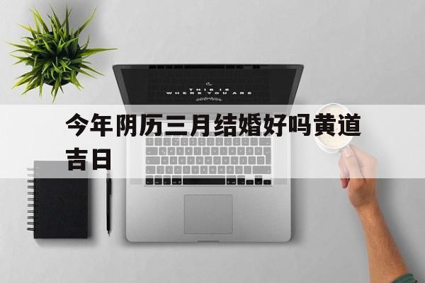 今年阴历三月结婚好吗黄道吉日,今年阴历三月结婚好吗黄道吉日有哪些
