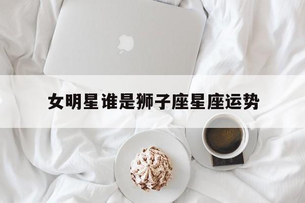 女明星谁是狮子座星座运势,十二星座今日运势查询