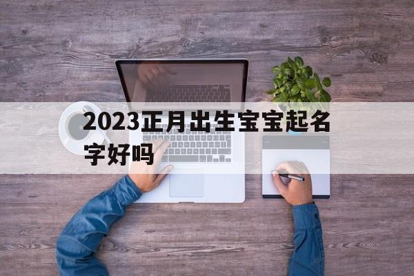 2023正月出生宝宝起名字好吗,2023正月出生宝宝起名字好吗