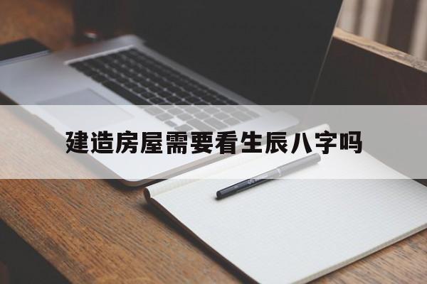 建造房屋需要看生辰八字吗,建房需要看风水吗