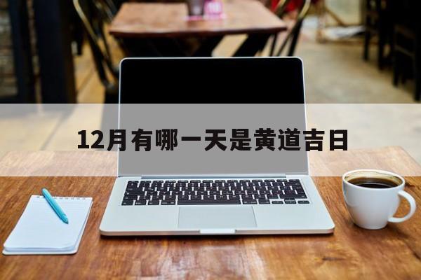 12月有哪一天是黄道吉日,12月哪一天是黄道吉日,适合开张,动工