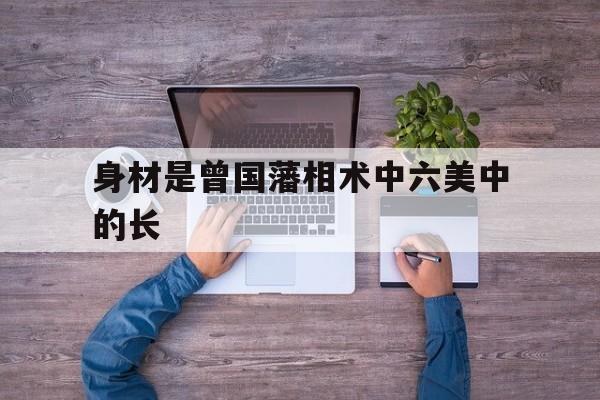 身材是曾国藩相术中六美中的长,身材是曾国藩相术中六美中的长是否正确