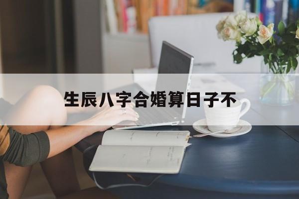 生辰八字合婚算日子不,生辰八字合婚准吗