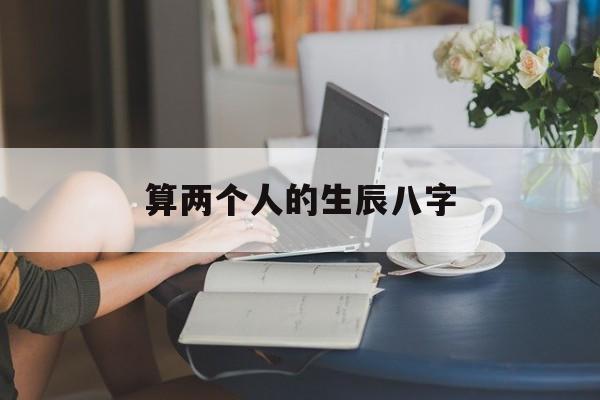 算两个人的生辰八字,算两个人的生辰八字准吗