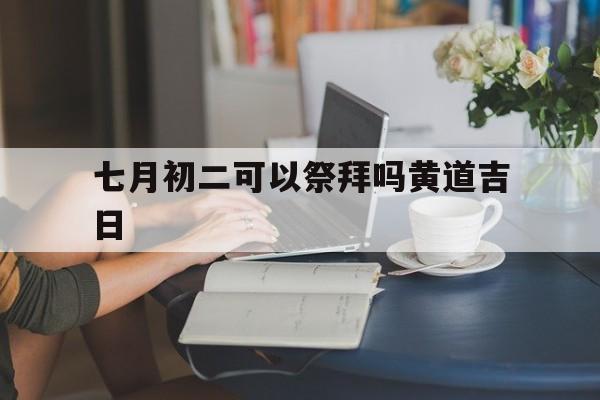 七月初二可以祭拜吗黄道吉日,七月初二可以祭拜吗黄道吉日是哪天