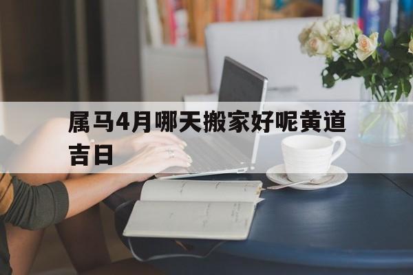 属马4月哪天搬家好呢黄道吉日,属马的4月搬家那天好