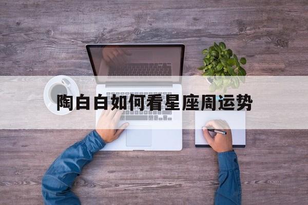 陶白白如何看星座周运势,怎么看陶白白本周星座运势