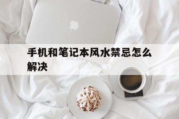 手机和笔记本风水禁忌怎么解决,手机和笔记本电脑能放在一起吗