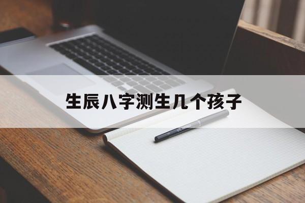 生辰八字测生几个孩子,生辰八字算生孩子