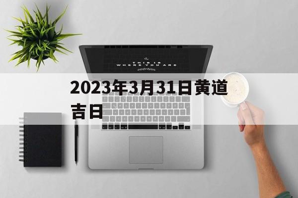 2023年3月31日黄道吉日,2023年3月31日黄道吉日查询8684