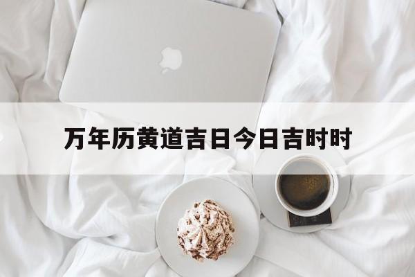 万年历黄道吉日今日吉时时,万年历黄道吉日今日吉时时辰查询