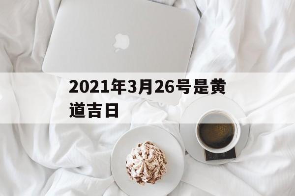2021年3月26号是黄道吉日,2021年3月26日黄道吉时查询