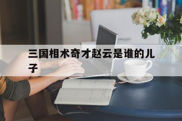 三国相术奇才赵云是谁的儿子,三国里面的赵云长什么样