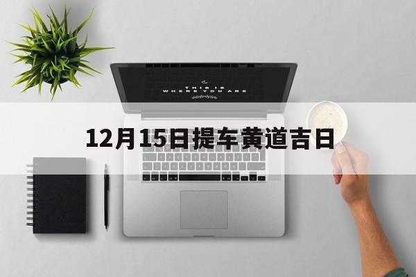 12月15日提车黄道吉日,12月15日提车好不好