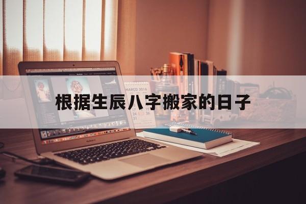 根据生辰八字搬家的日子,根据生辰八字搬家的日子怎么看