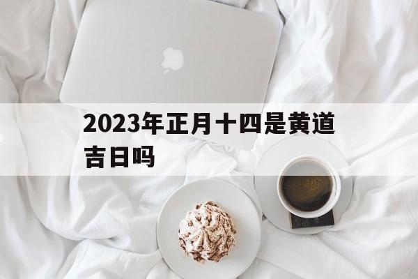 2023年正月十四是黄道吉日吗,2023年正月十四是黄道吉日吗为什么