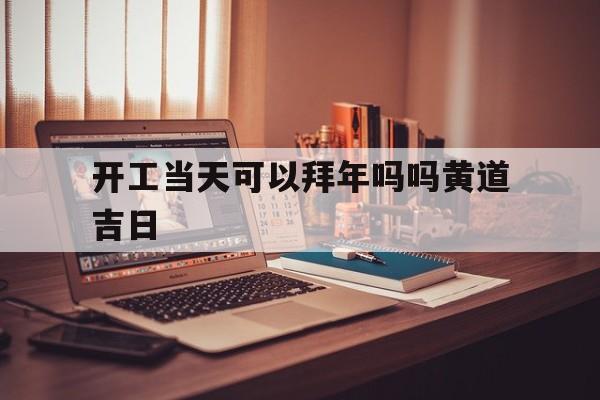 开工当天可以拜年吗吗黄道吉日,开工当天可以拜年吗吗黄道吉日