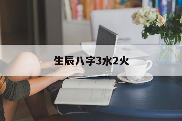 生辰八字3水2火,八字三火三水什么命