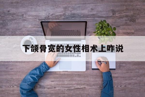 下颌骨宽的女性相术上咋说,下颌骨宽大的女人面相生男生女