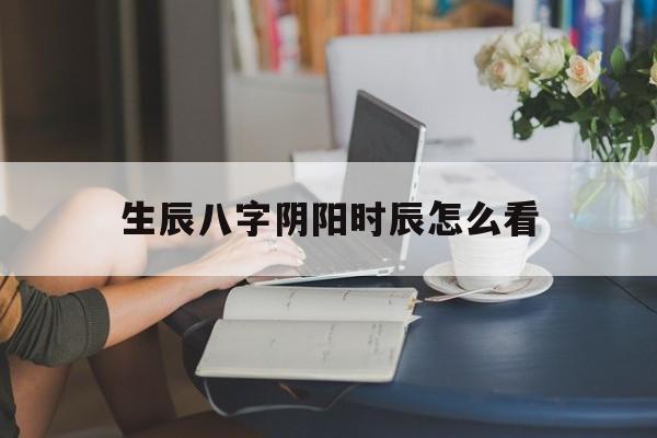 生辰八字阴阳时辰怎么看,生辰八字阴阳时辰怎么看出来