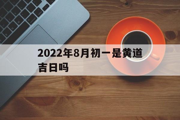 2022年8月初一是黄道吉日吗,2022年8月初一是黄道吉日吗为什么