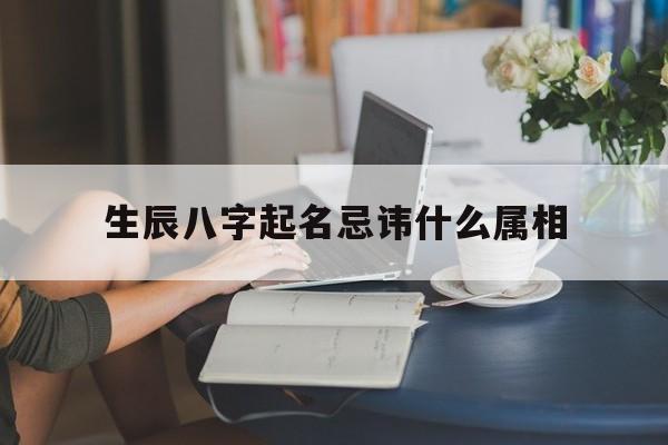 生辰八字起名忌讳什么属相,生辰八字起名有什么说法