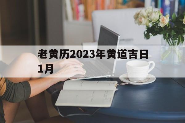 老黄历2023年黄道吉日1月,黄历2023年1月黄道吉日查询