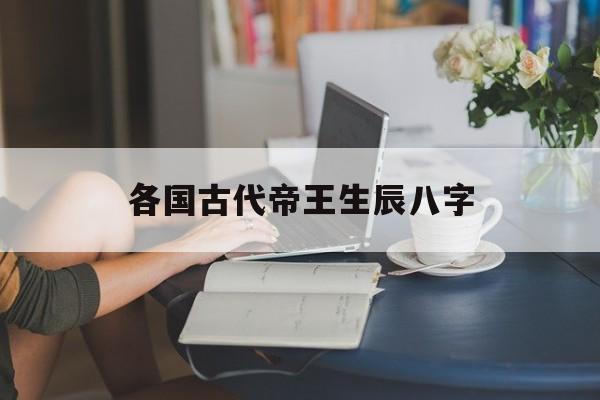 各国古代帝王生辰八字,古代帝王的八字好不好