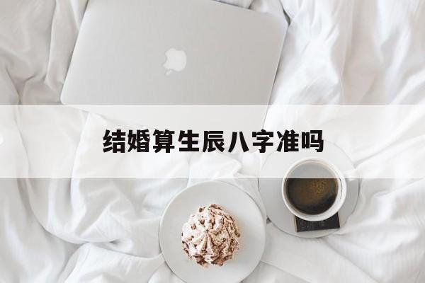 结婚算生辰八字准吗,结婚按照生辰八字算还是看黄历
