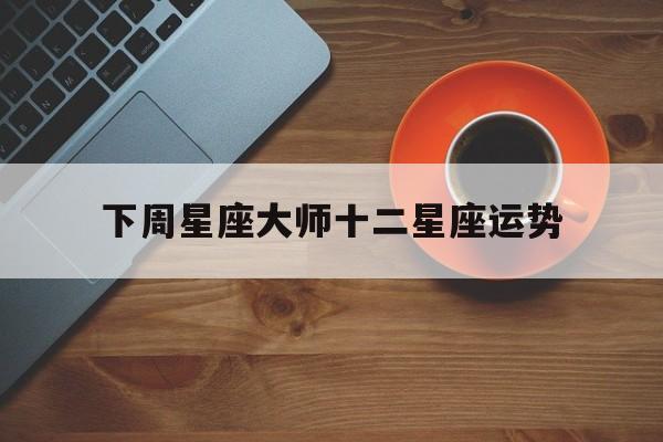下周星座大师十二星座运势,星吧12星座下周运