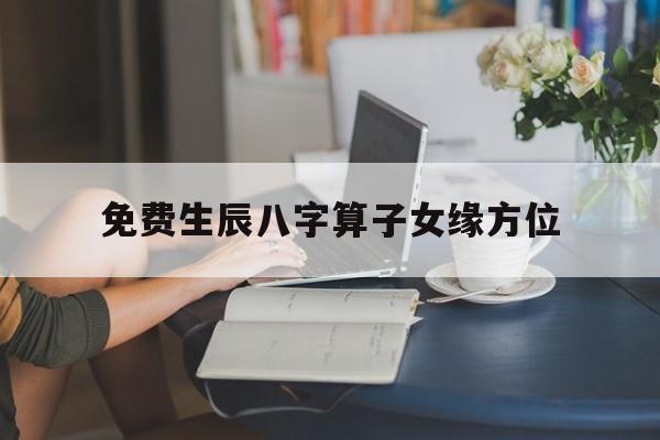 免费生辰八字算子女缘方位,生辰八字算子女缘的准吗