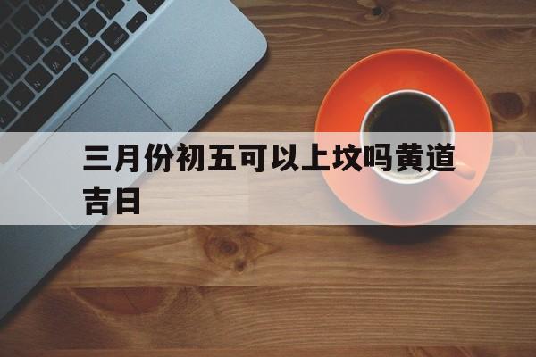 三月份初五可以上坟吗黄道吉日,三月初五可以动土吗