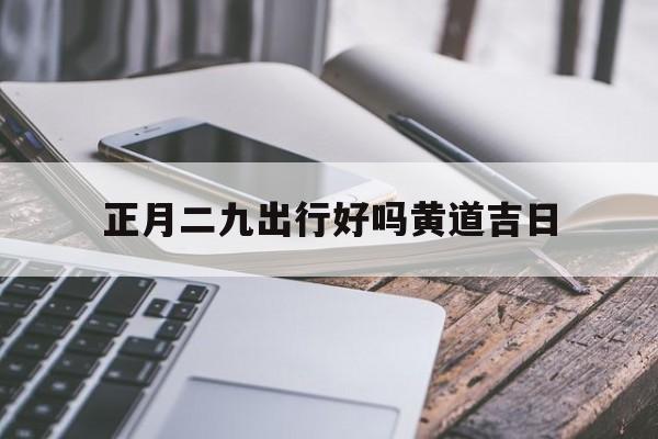 正月二九出行好吗黄道吉日,正月二九出行好吗黄道吉日是哪天