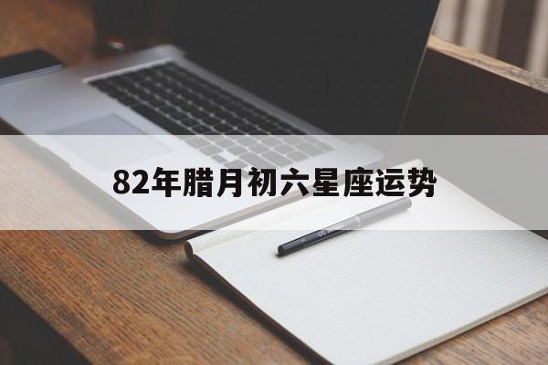82年腊月初六星座运势,82年腊月初二什么星座
