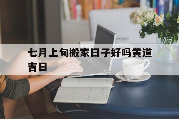 七月上旬搬家日子好吗黄道吉日,7月搬家好吗?