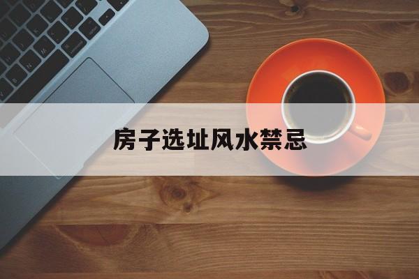 房子选址风水禁忌,房子选址风水禁忌有哪些