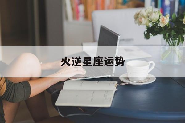 火逆星座运势,火象星座水逆2021