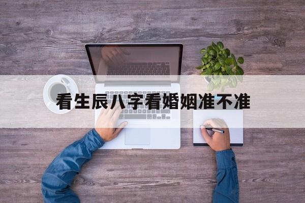 看生辰八字看婚姻准不准,看生辰八字结婚可信吗