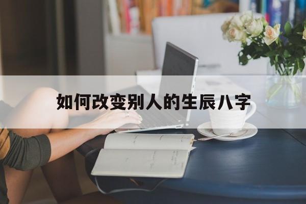 如何改变别人的生辰八字,如何改变别人的生辰八字命运