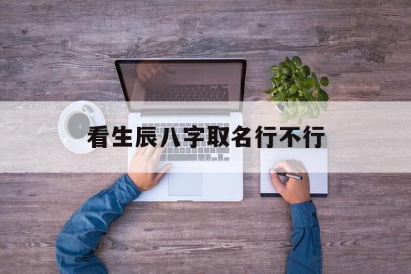 看生辰八字取名行不行,看生辰八字起名字准吗
