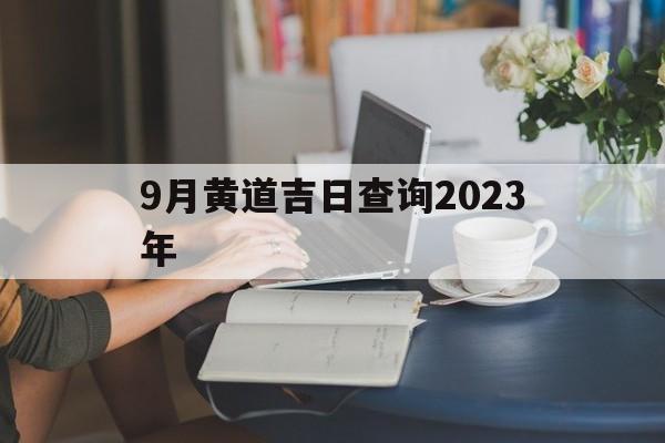 9月黄道吉日查询2023年,9月黄道吉日查询2023年出行时间